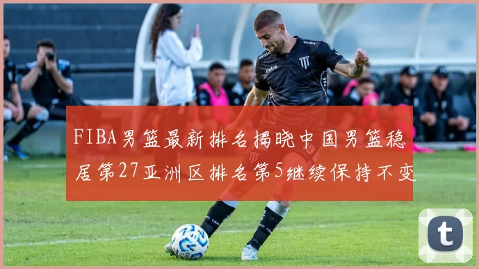FIBA男篮最新排名揭晓中国男篮稳居第27亚洲区排名第5继续保持不变