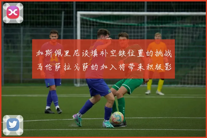 加斯佩里尼谈填补空缺位置的挑战马伦萨拉戈萨的加入将带来积极影响