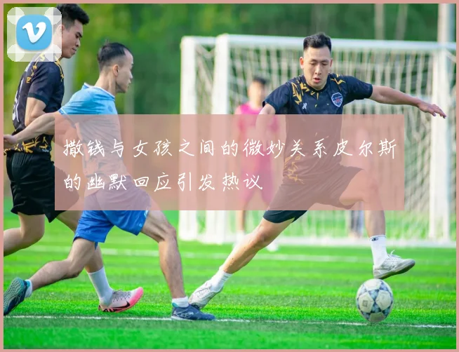 撒钱与女孩之间的微妙关系皮尔斯的幽默回应引发热议