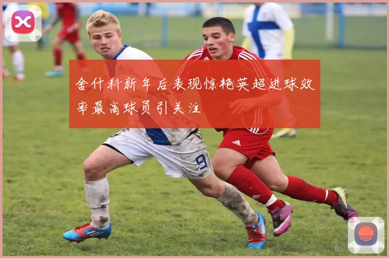 舍什科新年后表现惊艳英超进球效率最高球员引关注