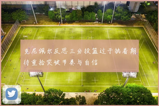 克尼佩尔反思三分投篮过于执着期待重拾突破节奏与自信