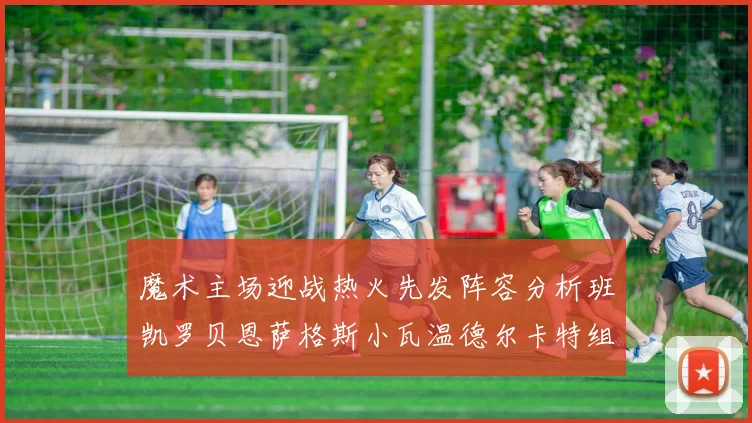 魔术主场迎战热火先发阵容分析班凯罗贝恩萨格斯小瓦温德尔卡特组合展现实力