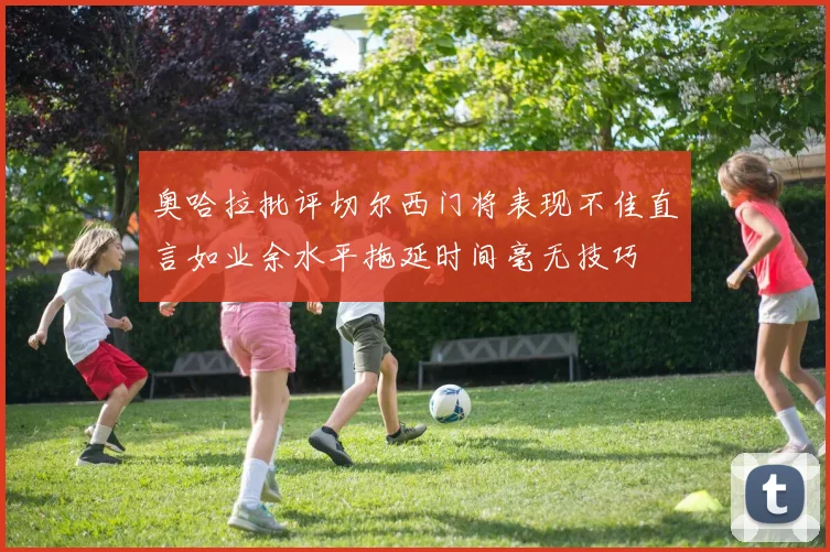 奥哈拉批评切尔西门将表现不佳直言如业余水平拖延时间毫无技巧