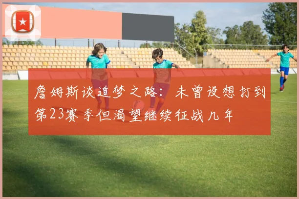 詹姆斯谈追梦之路：未曾设想打到第23赛季但渴望继续征战几年
