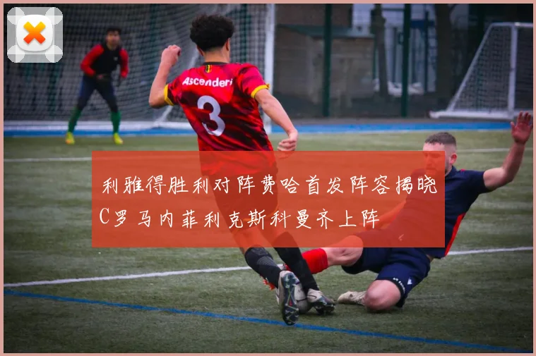 利雅得胜利对阵费哈首发阵容揭晓C罗马内菲利克斯科曼齐上阵