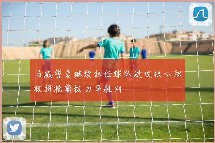 马威誓言继续担任球队进攻核心积极拼抢篮板力争胜利