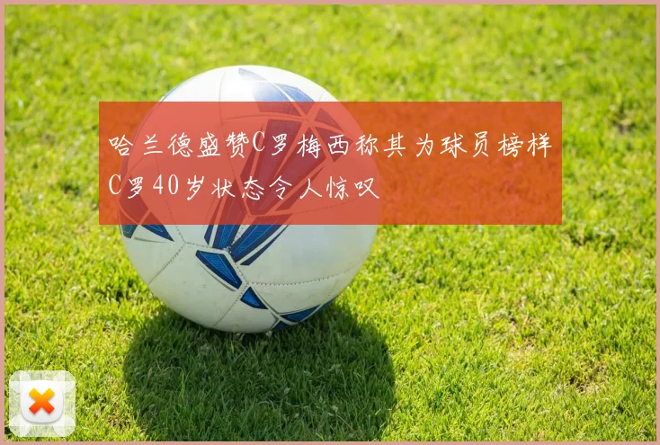 哈兰德盛赞C罗梅西称其为球员榜样C罗40岁状态令人惊叹