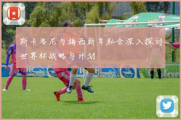 斯卡洛尼与梅西新年私会深入探讨世界杯战略与计划