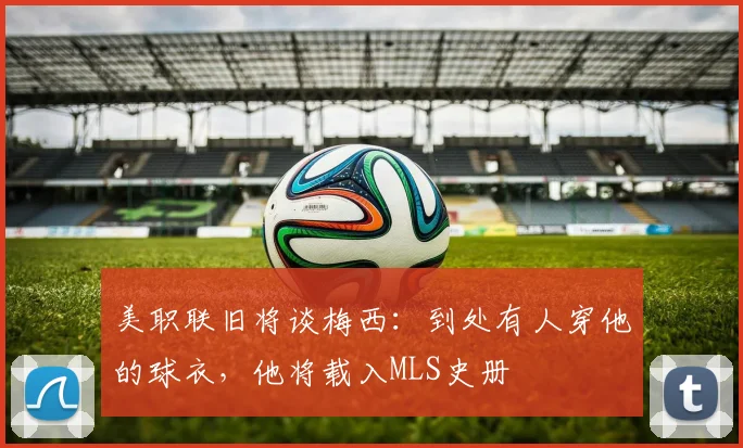 美职联旧将谈梅西：到处有人穿他的球衣，他将载入MLS史册