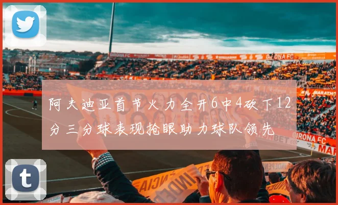 阿夫迪亚首节火力全开6中4砍下12分三分球表现抢眼助力球队领先