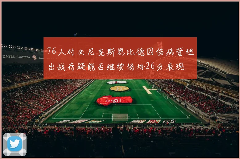 76人对决尼克斯恩比德因伤病管理出战存疑能否继续场均26分表现