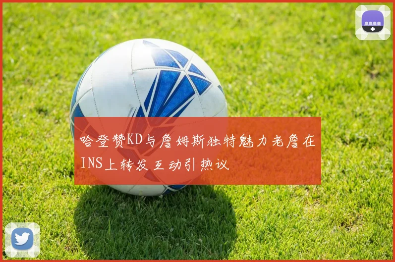 哈登赞KD与詹姆斯独特魅力老詹在INS上转发互动引热议