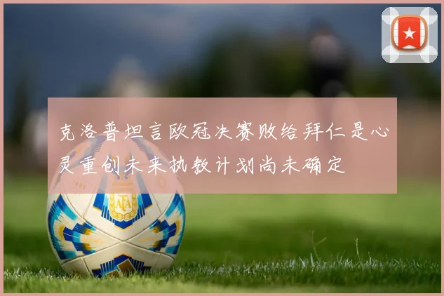 克洛普坦言欧冠决赛败给拜仁是心灵重创未来执教计划尚未确定