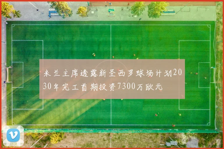 米兰主席透露新圣西罗球场计划2030年完工首期投资7300万欧元