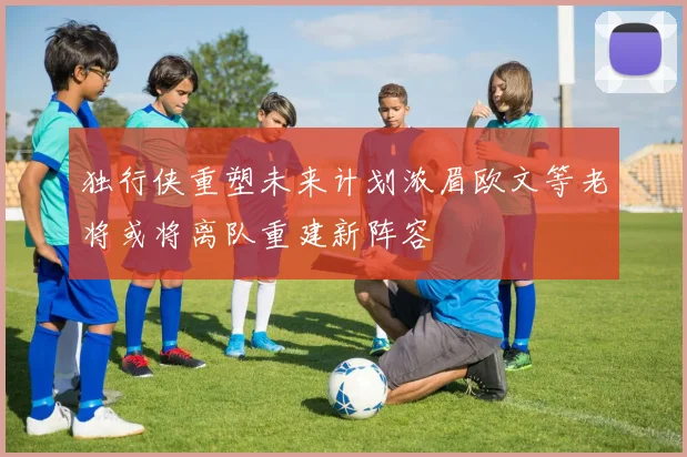 独行侠重塑未来计划浓眉欧文等老将或将离队重建新阵容