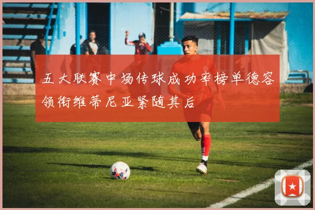 五大联赛中场传球成功率榜单德容领衔维蒂尼亚紧随其后