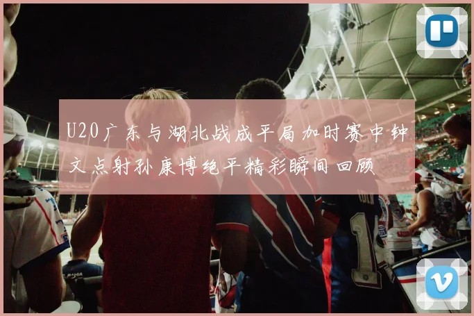 U20广东与湖北战成平局加时赛中钟文点射孙康博绝平精彩瞬间回顾