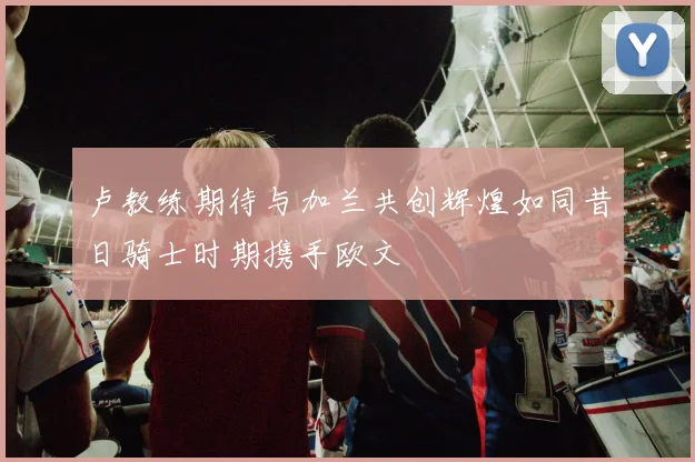 卢教练期待与加兰共创辉煌如同昔日骑士时期携手欧文
