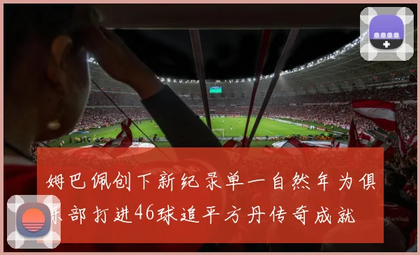 姆巴佩创下新纪录单一自然年为俱乐部打进46球追平方丹传奇成就