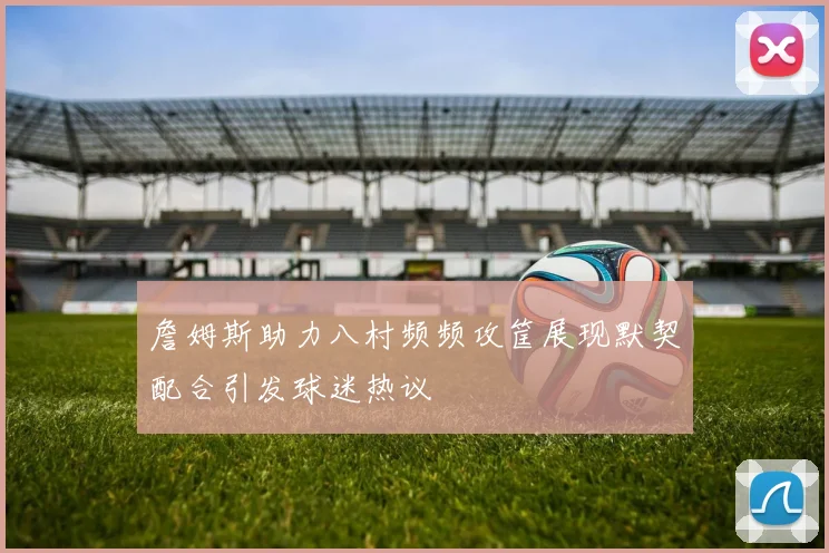 詹姆斯助力八村频频攻筐展现默契配合引发球迷热议