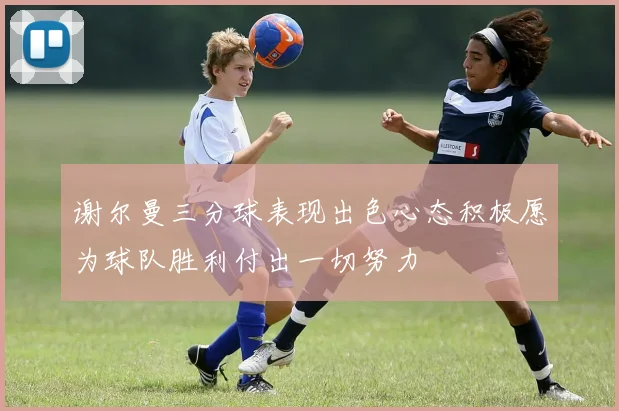 谢尔曼三分球表现出色心态积极愿为球队胜利付出一切努力