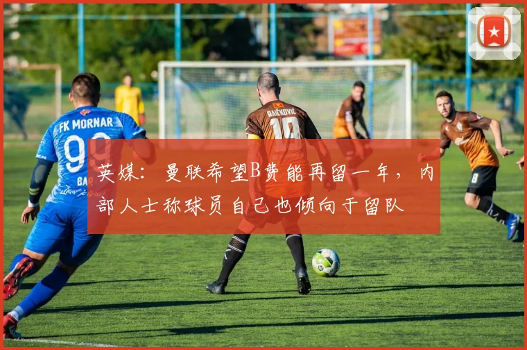 英媒：曼联希望B费能再留一年，内部人士称球员自己也倾向于留队