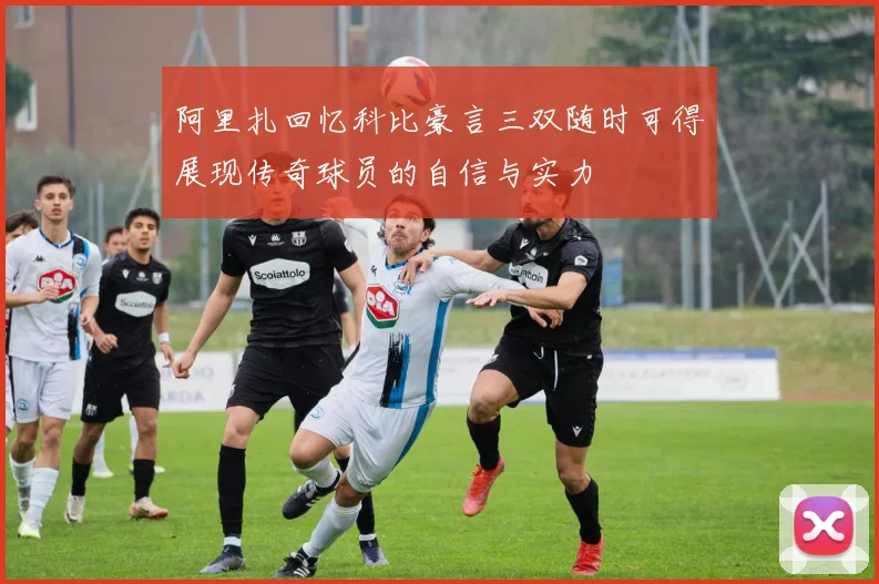 阿里扎回忆科比豪言三双随时可得展现传奇球员的自信与实力