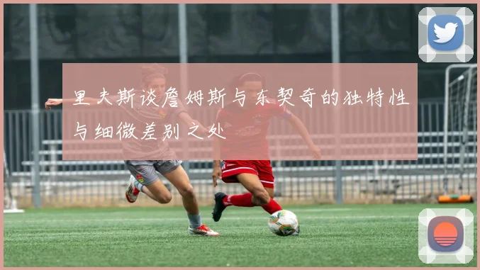 里夫斯谈詹姆斯与东契奇的独特性与细微差别之处