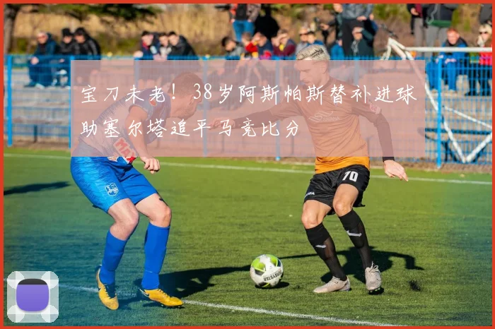 宝刀未老！38岁阿斯帕斯替补进球助塞尔塔追平马竞比分