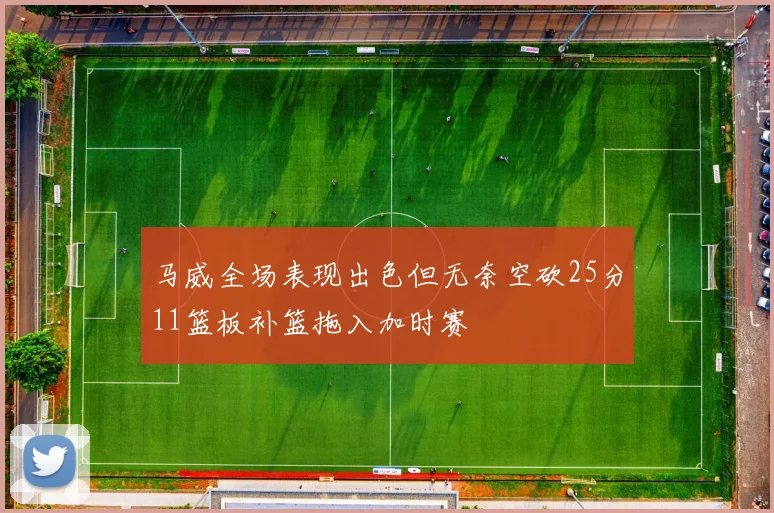马威全场表现出色但无奈空砍25分11篮板补篮拖入加时赛