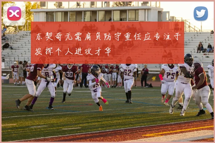 东契奇无需肩负防守重任应专注于发挥个人进攻才华