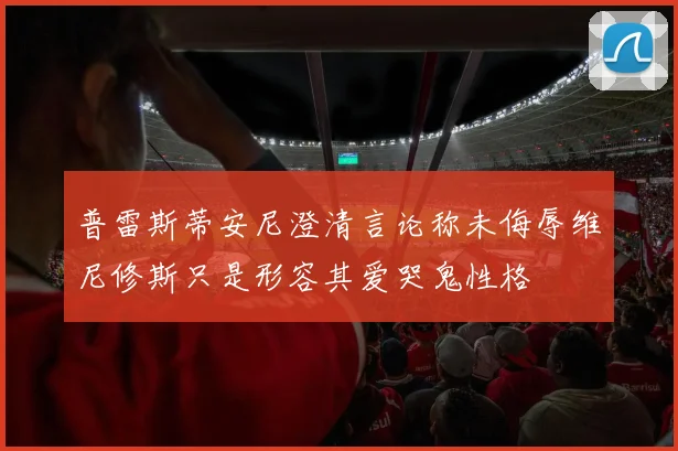 普雷斯蒂安尼澄清言论称未侮辱维尼修斯只是形容其爱哭鬼性格