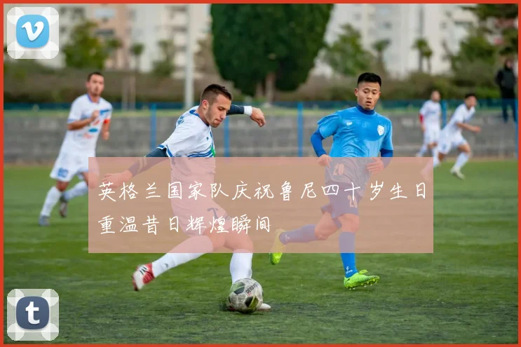 英格兰国家队庆祝鲁尼四十岁生日重温昔日辉煌瞬间