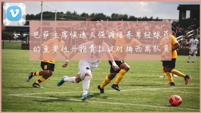 巴萨主席候选人强调培养年轻球员的重要性并指责拉波对梅西离队负责