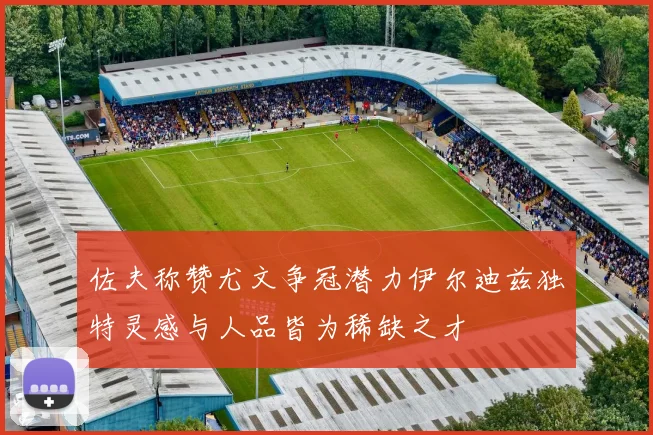 佐夫称赞尤文争冠潜力伊尔迪兹独特灵感与人品皆为稀缺之才