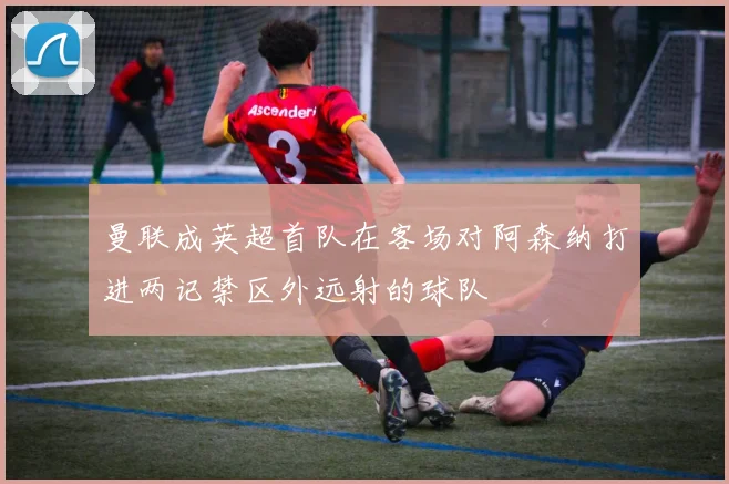 曼联成英超首队在客场对阿森纳打进两记禁区外远射的球队
